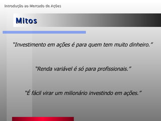 Introdução ao Mercado de Ações   Mitos “ Investimento em ações é para quem tem muito dinheiro.” “ Renda variável é só para profissionais.” “ É fácil virar um milionário investindo em ações.” 