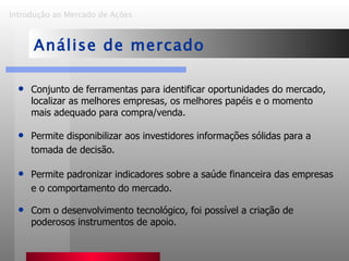 Conjunto de ferramentas para identificar oportunidades do mercado, localizar as melhores empresas, os melhores papéis e o momento mais adequado para compra/venda. Permite disponibilizar aos investidores informações sólidas para a tomada de decisão. Permite padronizar indicadores sobre a saúde financeira das empresas e o comportamento do mercado. Com o desenvolvimento tecnológico, foi possível a criação de poderosos instrumentos de apoio.  Introdução ao Mercado de Ações   Análise de mercado 