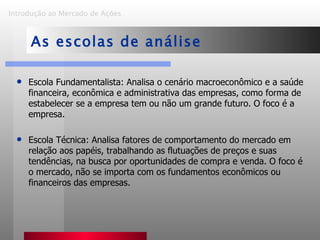 Escola Fundamentalista: Analisa o cenário macroeconômico e a saúde financeira, econômica e administrativa das empresas, como forma de estabelecer se a empresa tem ou não um grande futuro. O foco é a empresa.  Escola Técnica: Analisa fatores de comportamento do mercado em relação aos papéis, trabalhando as flutuações de preços e suas tendências, na busca por oportunidades de compra e venda. O foco é o mercado, não se importa com os fundamentos econômicos ou financeiros das empresas. Introdução ao Mercado de Ações   As escolas de análise 