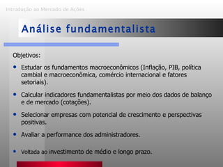 Objetivos: Estudar os fundamentos macroeconômicos (Inflação, PIB, política cambial e macroeconômica, comércio internacional e fatores setoriais). Calcular indicadores fundamentalistas por meio dos dados de balanço e de mercado (cotações). Selecionar empresas com potencial de crescimento e perspectivas positivas. Avaliar a performance dos administradores. Voltada ao i nvestimento de médio e longo prazo. Introdução ao Mercado de Ações   Análise fundamentalista 