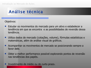 Objetivos: Estudar os movimentos do mercado para um ativo e estabelecer a tendência em que se encontra  e as possibilidades de reversão dessa tendência. Utiliza dados de mercado (cotações, volume), fórmulas estatísticas e matemáticas, além de análise visual de gráficos. Acompanhar os movimentos de mercado se posicionando sempre a favor dele. Obter a melhor performance possível explorando pontos de reversão nas tendências dos papéis. Investimento de médio ou de curto prazo. Introdução ao Mercado de Ações   Análise técnica 
