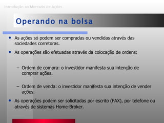 As ações só podem ser compradas ou vendidas através das sociedades corretoras. As operações são efetuadas através da colocação de ordens: Ordem de compra: o investidor manifesta sua intenção de comprar ações. Ordem de venda: o investidor manifesta sua intenção de vender ações.  As operações podem ser solicitadas por escrito (FAX), por telefone ou através de sistemas Home-Broker. Introdução ao Mercado de Ações   Operando na bolsa 