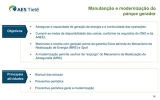 Manutenção e modernização do
                                                                    parque gerador

                Assegurar a capacidade de geração de energia e a continuidade das operações
Objetivos
                Cumprir as metas de disponibilidade das usinas, conforme os requisitos do ONS e da
                 ANEEL

                Maximizar a receita com geração acima da garantia física advinda do Mecanismo de
                 Realocação de Energia (MRE) e Spot

                A modernização permite usufruir de “expurgo” do Mecanismo de Realocação da
                 Assegurada (MRA)




Principais      Bianual das eclusas
atividades
                Preventiva periódica

                Preventiva periódica geral e modernização

                                                                                                    10
 