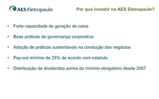 Por que investir na AES Eletropaulo?


•   Forte capacidade de geração de caixa

•   Boas práticas de governança corporativa

•   Adoção de práticas sustentáveis na condução dos negócios

•   Pay-out mínimo de 25% de acordo com estatuto

•   Distribuição de dividendos acima do mínimo obrigatório desde 2007




                                                                    34
 