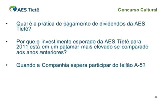 Concurso Cultural


•   Qual é a prática de pagamento de dividendos da AES
    Tietê?

•   Por que o investimento esperado da AES Tietê para
    2011 está em um patamar mais elevado se comparado
    aos anos anteriores?

•   Quando a Companhia espera participar do leilão A-5?




                                                           38
 