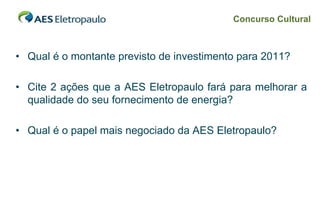 Concurso Cultural



• Qual é o montante previsto de investimento para 2011?

• Cite 2 ações que a AES Eletropaulo fará para melhorar a
  qualidade do seu fornecimento de energia?

• Qual é o papel mais negociado da AES Eletropaulo?




                                                          39
 