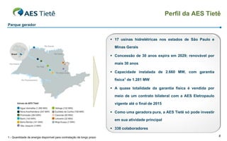 Perfil da AES Tietê
Parque gerador


                                                                        17 usinas hidrelétricas nos estados de São Paulo e

                                                                         Minas Gerais

                                                                        Concessão de 30 anos expira em 2029; renovável por

                                                                         mais 30 anos

                                                                        Capacidade instalada de 2.660 MW, com garantia

                                                                         física1 de 1.281 MW

                                                                        A quase totalidade da garantia física é vendida por

                                                                         meio de um contrato bilateral com a AES Eletropaulo

                                                                         vigente até o final de 2015

                                                                        Como uma geradora pura, a AES Tietê só pode investir

                                                                         em sua atividade principal

                                                                        338 colaboradores

1 - Quantidade de energia disponível para contratação de longo prazo                                                            8
 