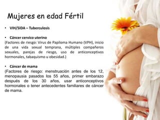 Mujeres en edad Fértil
• VIH/SIDA – Tuberculosis

• Cáncer cervico uterino
(Factores de riesgo: Virus de Papiloma Humano (VPH), inicio
de una vida sexual temprana, múltiples compañeros
sexuales, parejas de riesgo, uso de anticonceptivos
hormonales, tabaquismo u obesidad.)

• Cáncer de mama
(Factores de riesgo: menstruación antes de los 12,
menopausia pasados los 55 años, primer embarazo
después de los 30 años, usar anticonceptivos
hormonales o tener antecedentes familiares de cáncer
de mama.
 