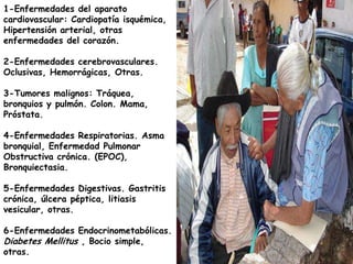1-Enfermedades del aparato
cardiovascular: Cardiopatía isquémica,
Hipertensión arterial, otras
enfermedades del corazón.

2-Enfermedades cerebrovasculares.
Oclusivas, Hemorrágicas, Otras.

3-Tumores malignos: Tráquea,
bronquios y pulmón. Colon. Mama,
Próstata.

4-Enfermedades Respiratorias. Asma
bronquial, Enfermedad Pulmonar
Obstructiva crónica. (EPOC),
Bronquiectasia.

5-Enfermedades Digestivas. Gastritis
crónica, úlcera péptica, litiasis
vesicular, otras.

6-Enfermedades Endocrinometabólicas.
Diabetes Mellitus , Bocio simple,
otras.
 