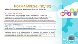NORMA MPEG-2 (ISO/IEC)
MPEG-2 normalmente define dos sistemas de capas:
FLUJO DE PROGRAMA
El flujo de programa funcionalmente es similar al sistema MPEG-1. La técnica de
encapsulamiento y multiplexación de la capa de compresión produce paquetes grandes y de
varios tamaños. Los paquetes grandes producen errores aislados e incrementan los
requerimientos de buffering en el receptor/decodificador para demultiplexar los flujos de bits.
FLUJO DE TRANSPORTE
El flujo de transporte consiste en paquetes fijos de 188 bytes lo que decrementa el nivel de
errores ocultos y los requerimientos del buffering receptor.
El estándar MPEG-2 es un esquema híbrido de compresión para imágenes en pleno
movimiento que usa codificación inter-trama y codificación intra-trama y combina la
codificación predictiva con la codificación de la transformada DCT 8x8.
 
