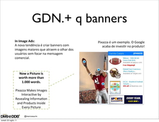 GDN.+ q banners
                In#Image#Ads:#                            Pixazza"é"um"exemplo."O"Google"
                A"nova"tendência"é"criar"banners"com"        acaba"de"inves@r"no"produto!"
                imagens"maiores"que"atraem"o"olhar"dos"
                usuários"sem"focar"na"mensagem"
                comercial."
                "
                "

                    Now#a#Picture#is#
                   worth#more#than#
                     1.000#words.#
                           "
                 Pixazza"Makes"Images"
                     Interac@ve"by"
                 Revealing"Informa@on"
                  and"Products"Inside"
                     Every"Picture"

                      @marcosaurin
lunedì 25 luglio 11
 