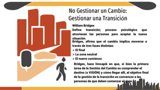 No Gestionar un Cambio:
Gestionar una Transición
William Bridges
Define transición; proceso psicológico que
atraviesan las personas para aceptar la nueva
situación.
Bridges, afirma que el cambio implica moverse a
través de tres fases distintas:
 El final
 La zona neutral
 El nuevo comienzo
Bridges, hace hincapié en que, si bien la primera
tarea de la Gestión del Cambio es comprender el
destino (o VISIÓN) y cómo llegar allí, el objetivo final
de la gestión de la transici6n es convencer a las
personas de que deben comenzar el viaje.
 