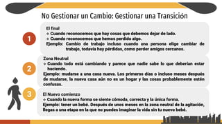 No Gestionar un Cambio: Gestionar una Transición
El final
 Cuando reconocemos que hay cosas que debemos dejar de lado.
 Cuando reconocemos que hemos perdido algo.
Ejemplo: Cambio de trabajo incluso cuando una persona elige cambiar de
trabajo, todavía hay pérdidas, como perder amigos cercanos.
1
2
3
Zona Neutral
 Cuando todo está cambiando y parece que nadie sabe lo que deberían estar
haciendo.
Ejemplo: mudarse a una casa nueva. Los primeros días o incluso meses después
de mudarse, la nueva casa aún no es un hogar y las cosas probablemente estén
confusas.
El Nuevo comienzo
 Cuando la nueva forma se siente cómoda, correcta y la única forma.
Ejemplo: tener un bebé. Después de unos meses en la zona neutral de la agitación,
llegas a una etapa en la que no puedes imaginar la vida sin tu nuevo bebé.
 