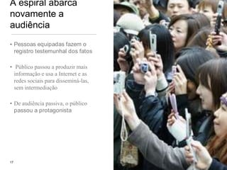 A espiral abarca novamente a audiênciaPessoas equipadas fazem o registro testemunhal dos fatos  Público passou a produzir mais informação e usa a Internet e as redes sociais para disseminá-las, sem intermediaçãoDe audiência passiva, o público passou a protagonista17