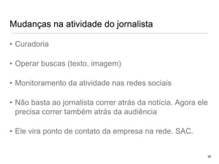 Mudanças na atividade do jornalistaCuradoriaOperar buscas (texto, imagem)Monitoramento da atividade nas redes sociaisNão basta ao jornalista correr atrás da notícia. Agora ele precisa correr também atrás da audiênciaEle vira ponto de contato da empresa na rede. SAC.38