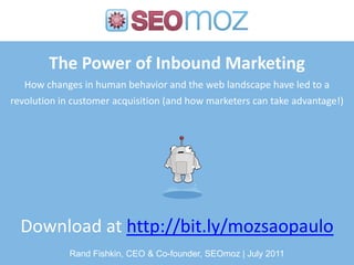 The Power of Inbound Marketing
   How changes in human behavior and the web landscape have led to a
revolution in customer acquisition (and how marketers can take advantage!)




  Download at http://bit.ly/mozsaopaulo
             Rand Fishkin, CEO & Co-founder, SEOmoz | July 2011
 