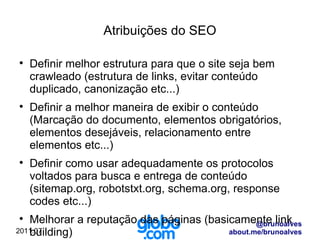 Atribuições do SEO Definir melhor estrutura para que o site seja bem crawleado (estrutura de links, evitar conteúdo duplicado, canonização etc...) Definir a melhor maneira de exibir o conteúdo (Marcação do documento, elementos obrigatórios, elementos desejáveis, relacionamento entre elementos etc...) Definir como usar adequadamente os protocolos voltados para busca e entrega de conteúdo (sitemap.org, robotstxt.org, schema.org, response codes etc...) Melhorar a reputação das páginas (basicamente link building) Orientar na melhoraria ou criar conteúdo otimizado para busca 