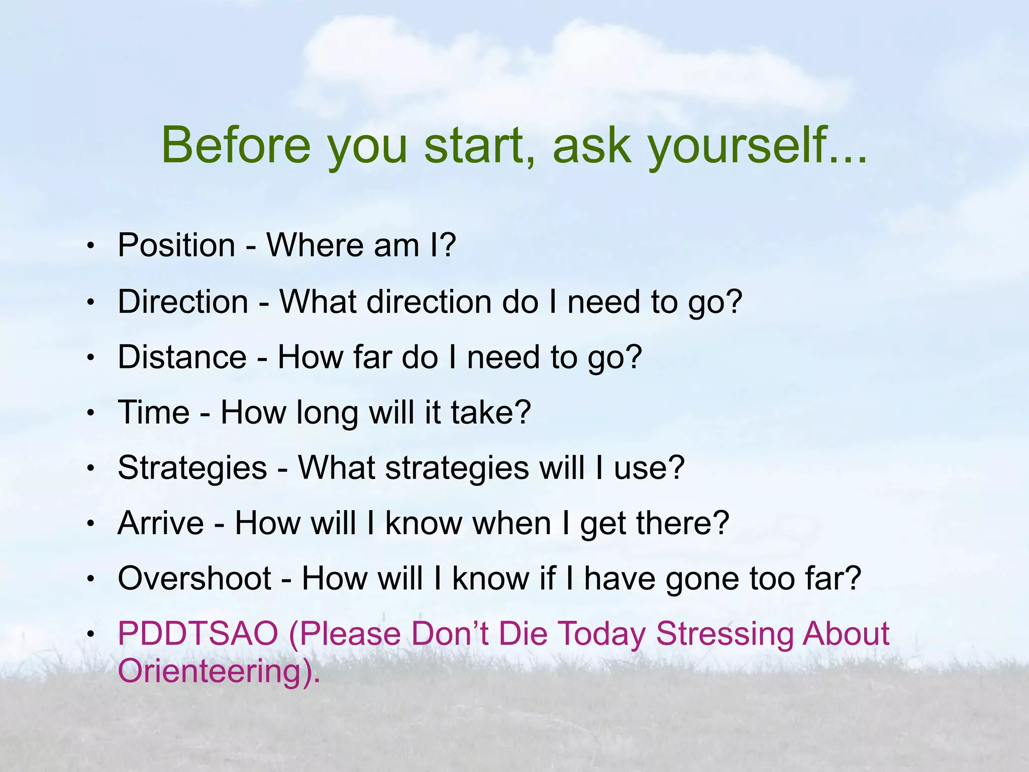 Before you start, ask yourself...
●   Position - Where am I?
●   Direction - What direction do I need to go?
●   Distance - How far do I need to go?
●   Time - How long will it take?
●   Strategies - What strategies will I use?
●   Arrive - How will I know when I get there?
●   Overshoot - How will I know if I have gone too far?
●   PDDTSAO (Please Don’t Die Today Stressing About
    Orienteering).
 