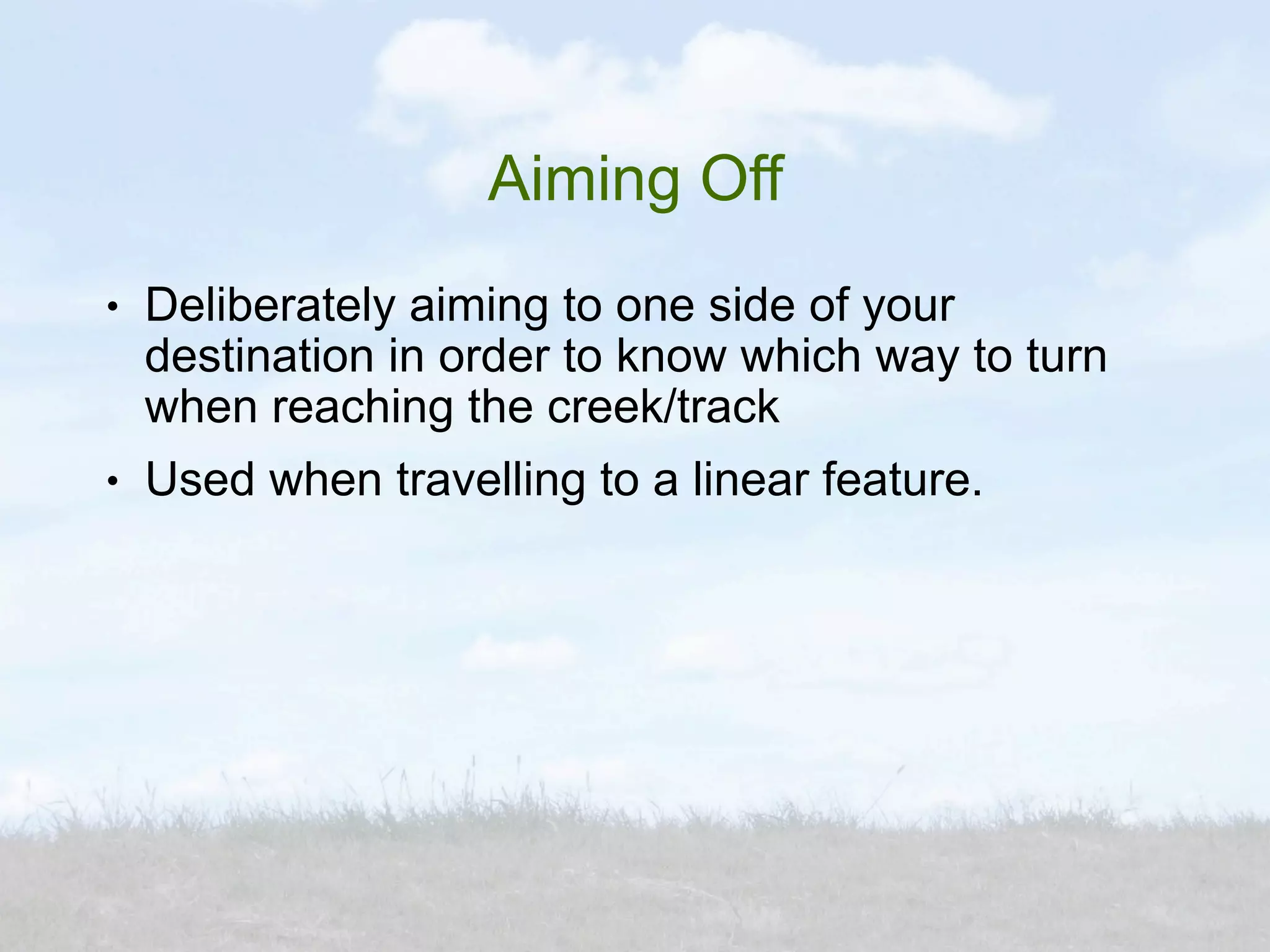 Aiming Off
●   Deliberately aiming to one side of your
    destination in order to know which way to turn
    when reaching the creek/track
●   Used when travelling to a linear feature.
 