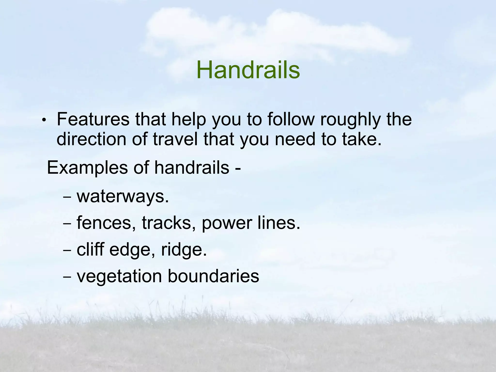 Handrails
●    Features that help you to follow roughly the
     direction of travel that you need to take.
    Examples of handrails -
     – waterways.
     – fences, tracks, power lines.
     – cliff edge, ridge.
     – vegetation boundaries
 