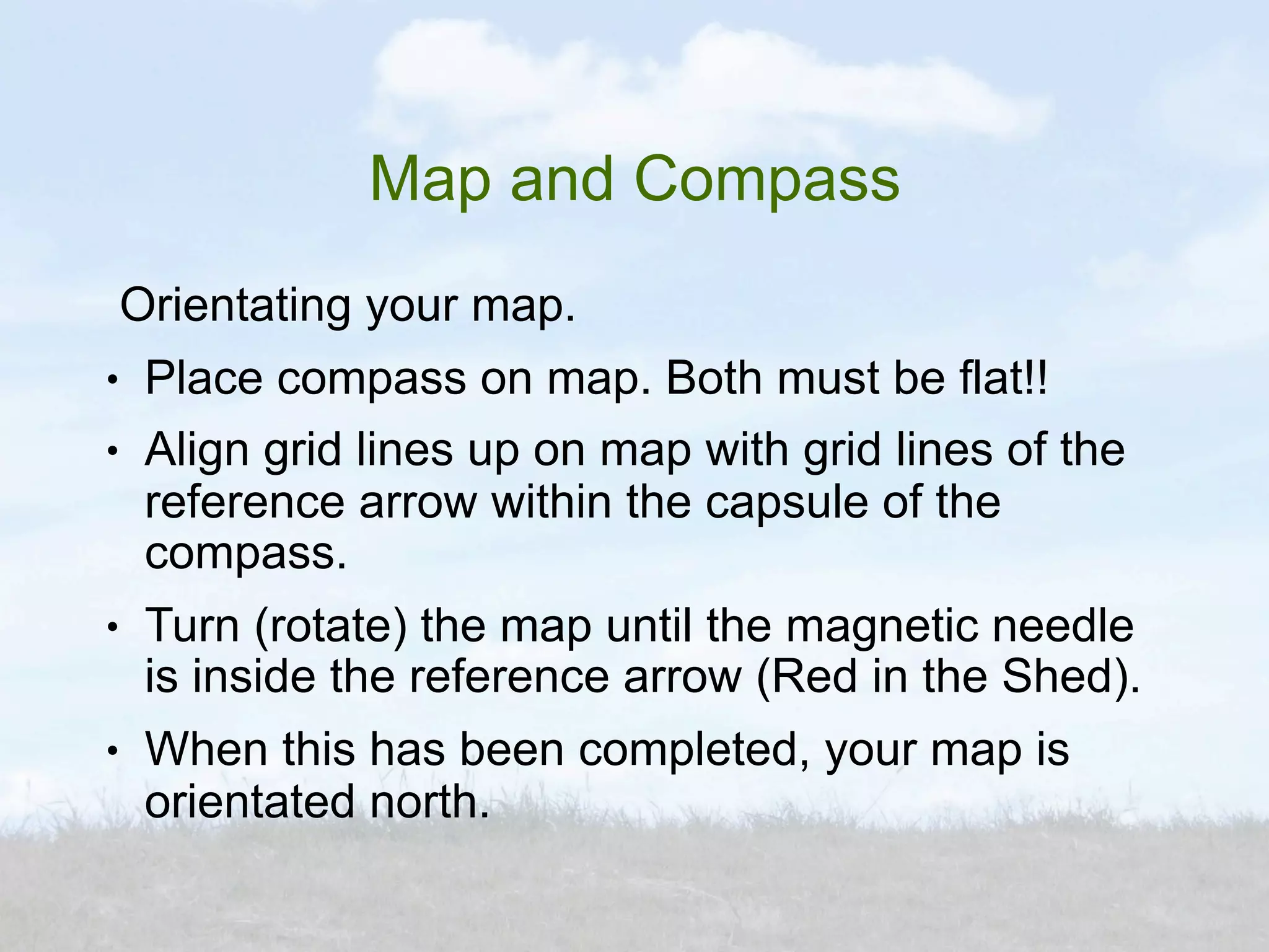 Map and Compass
    Orientating your map.
●    Place compass on map. Both must be flat!!
●    Align grid lines up on map with grid lines of the
     reference arrow within the capsule of the
     compass.
●    Turn (rotate) the map until the magnetic needle
     is inside the reference arrow (Red in the Shed).
●    When this has been completed, your map is
     orientated north.
 
