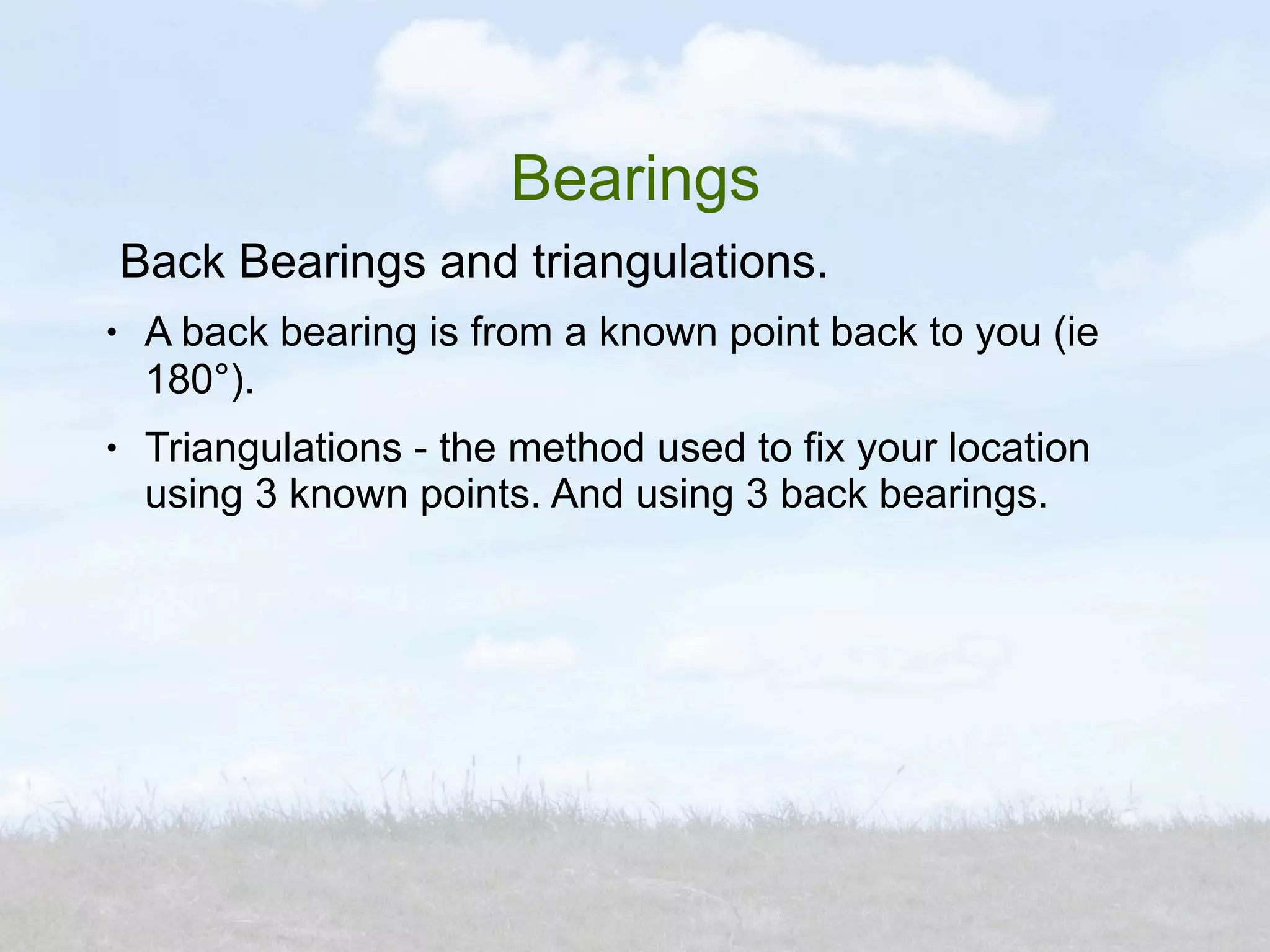 Bearings
    Back Bearings and triangulations.
●    A back bearing is from a known point back to you (ie
     180°).
●    Triangulations - the method used to fix your location
     using 3 known points. And using 3 back bearings.
 