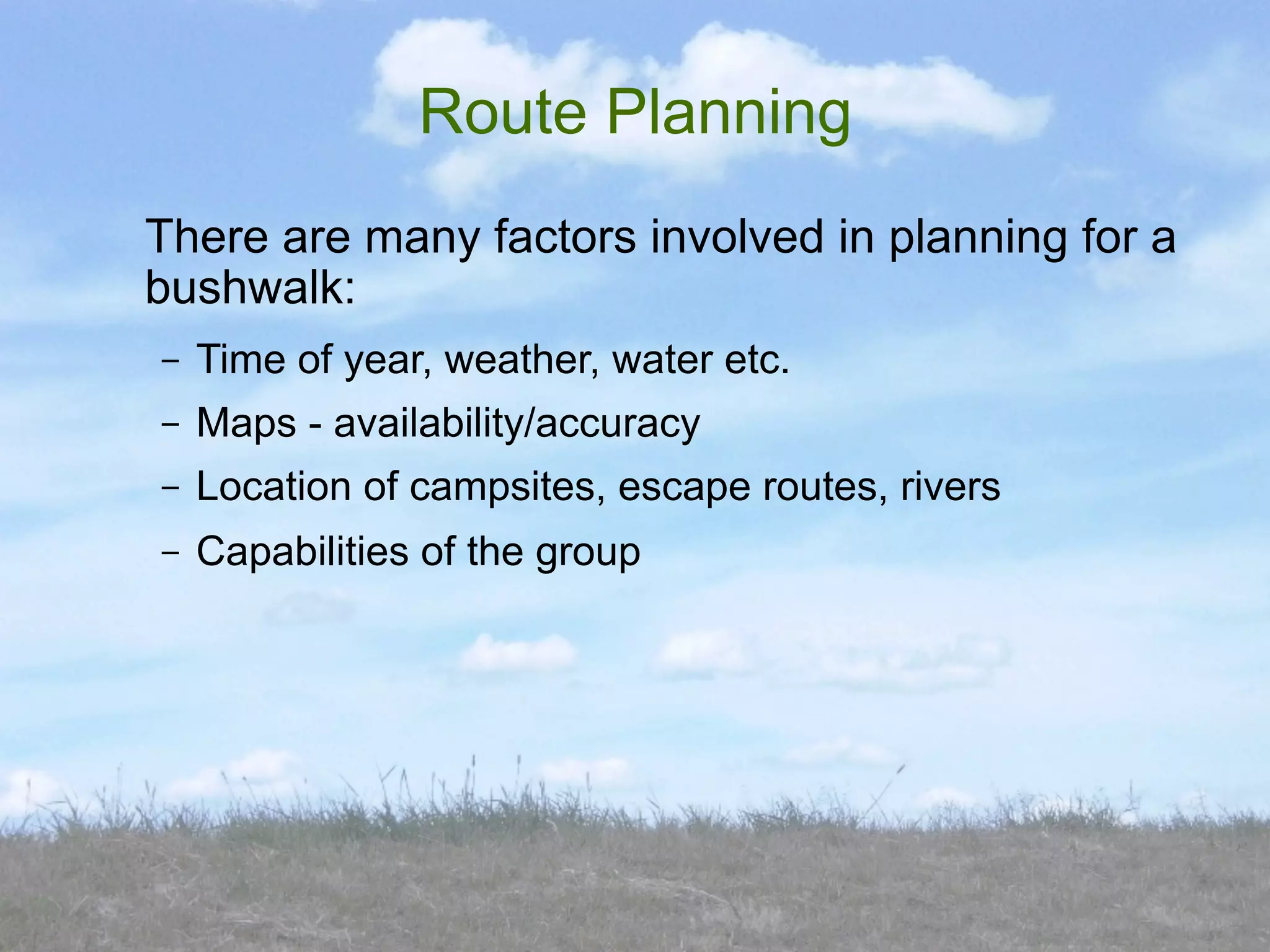 Route Planning
There are many factors involved in planning for a
bushwalk:
–   Time of year, weather, water etc.
–   Maps - availability/accuracy
–   Location of campsites, escape routes, rivers
–   Capabilities of the group
 