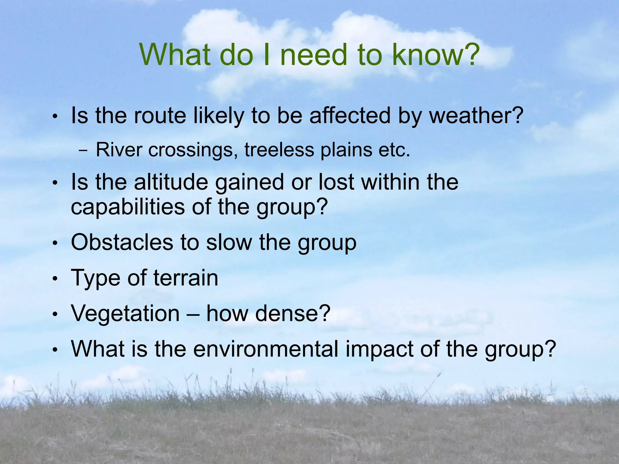 What do I need to know?
●   Is the route likely to be affected by weather?
    –   River crossings, treeless plains etc.
●   Is the altitude gained or lost within the
    capabilities of the group?
●   Obstacles to slow the group
●   Type of terrain
●   Vegetation – how dense?
●   What is the environmental impact of the group?
 