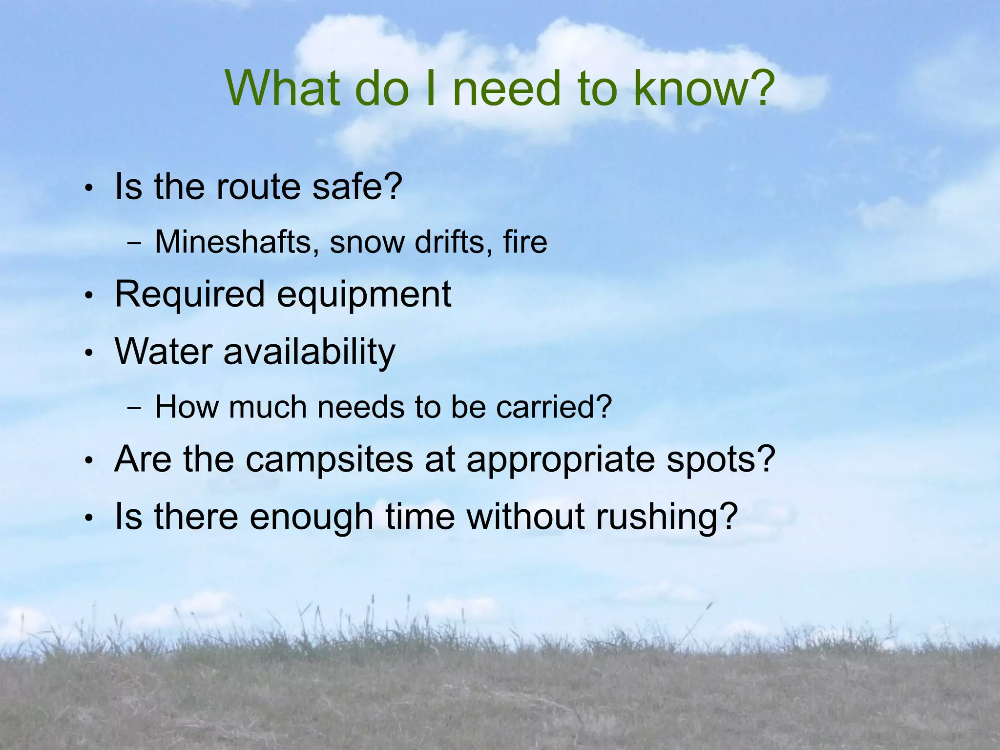 What do I need to know?
●   Is the route safe?
    –   Mineshafts, snow drifts, fire
●   Required equipment
●   Water availability
    –   How much needs to be carried?
●   Are the campsites at appropriate spots?
●   Is there enough time without rushing?
 