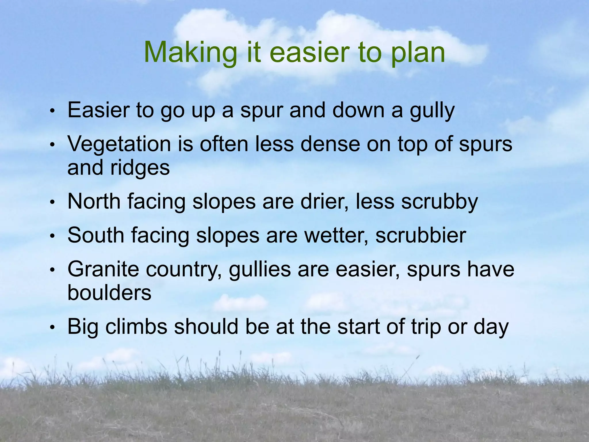 Making it easier to plan
●   Easier to go up a spur and down a gully
●   Vegetation is often less dense on top of spurs
    and ridges
●   North facing slopes are drier, less scrubby
●   South facing slopes are wetter, scrubbier
●   Granite country, gullies are easier, spurs have
    boulders
●   Big climbs should be at the start of trip or day
 