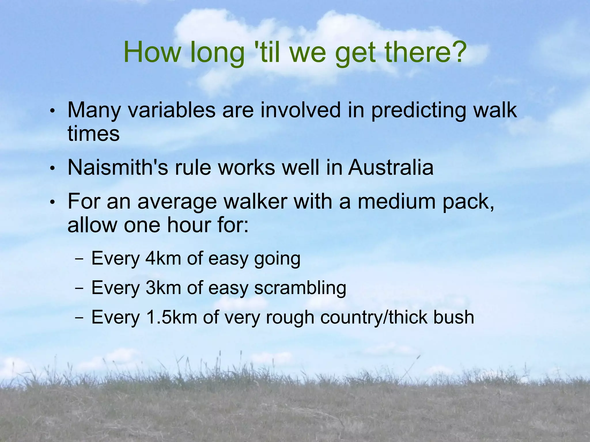 How long 'til we get there?
●   Many variables are involved in predicting walk
    times
●   Naismith's rule works well in Australia
●   For an average walker with a medium pack,
    allow one hour for:
    –   Every 4km of easy going
    –   Every 3km of easy scrambling
    –   Every 1.5km of very rough country/thick bush
 