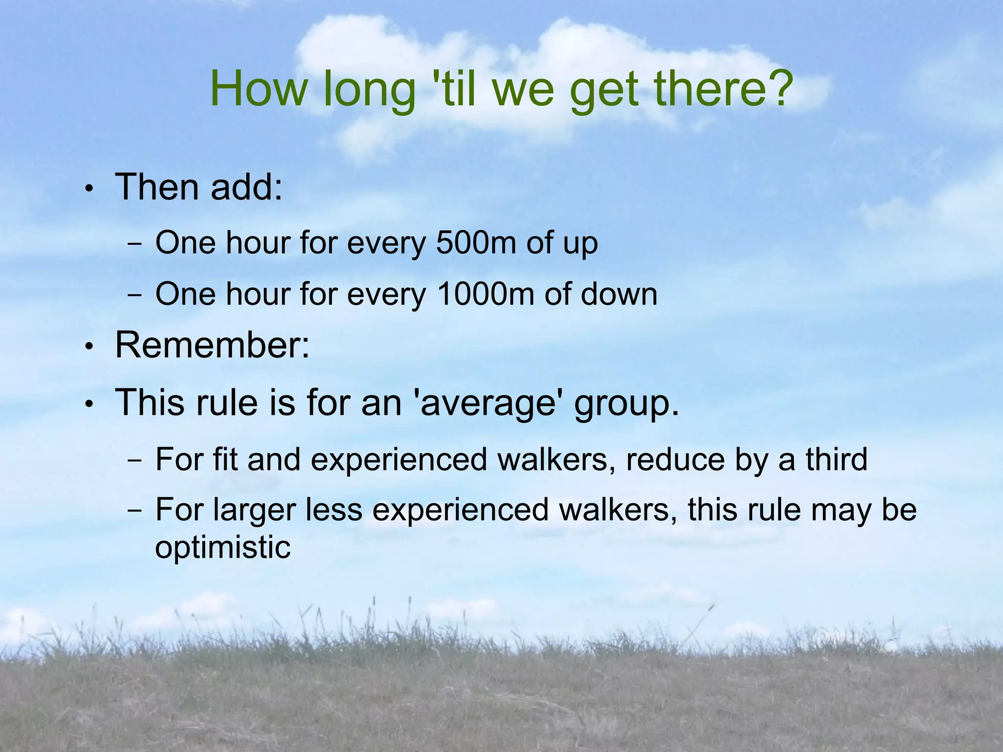 How long 'til we get there?
●   Then add:
    –   One hour for every 500m of up
    –   One hour for every 1000m of down
●   Remember:
●   This rule is for an 'average' group.
    –   For fit and experienced walkers, reduce by a third
    –   For larger less experienced walkers, this rule may be
        optimistic
 