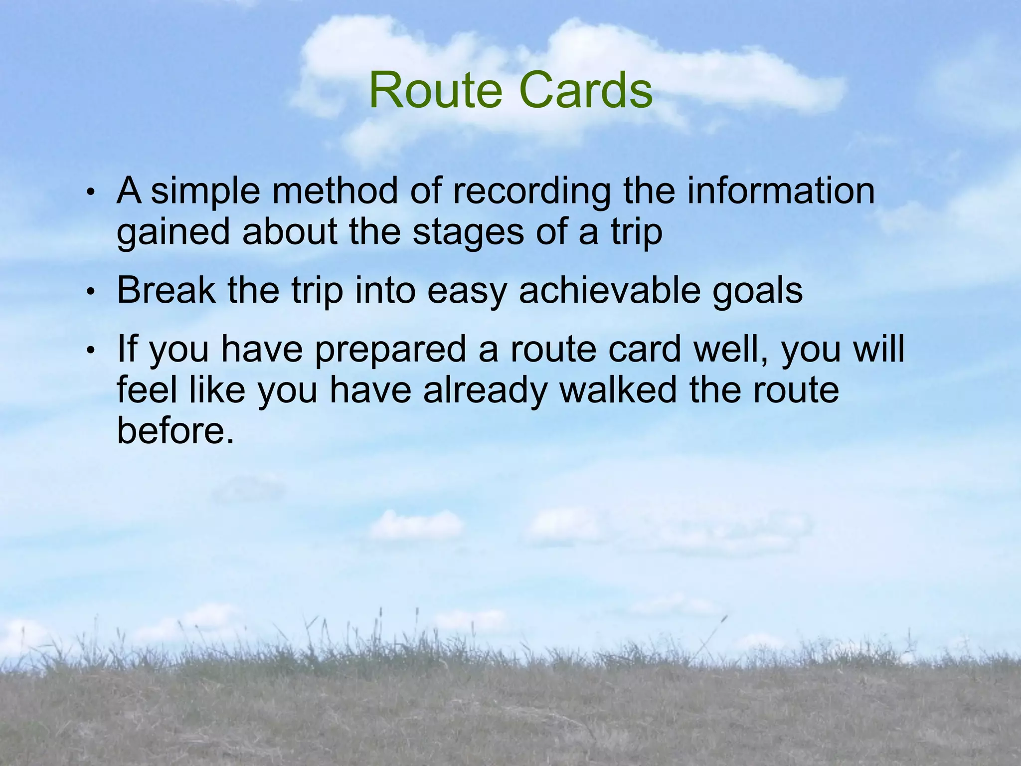 Route Cards
●   A simple method of recording the information
    gained about the stages of a trip
●   Break the trip into easy achievable goals
●   If you have prepared a route card well, you will
    feel like you have already walked the route
    before.
 