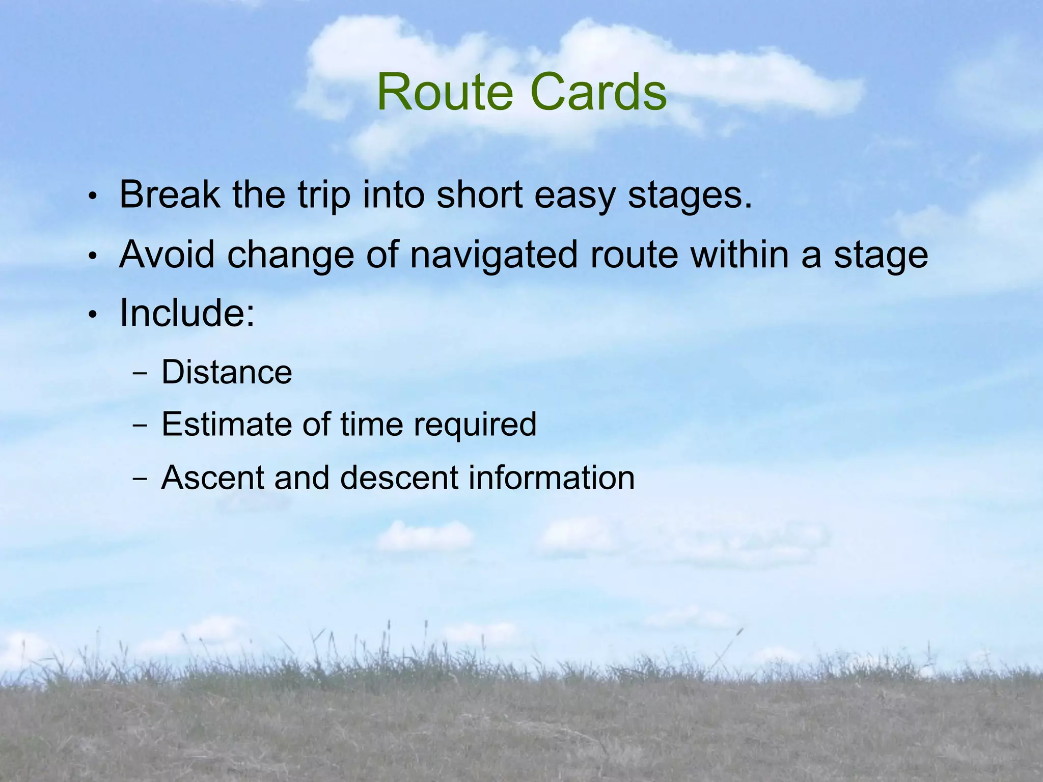 Route Cards
●   Break the trip into short easy stages.
●   Avoid change of navigated route within a stage
●   Include:
    –   Distance
    –   Estimate of time required
    –   Ascent and descent information
 