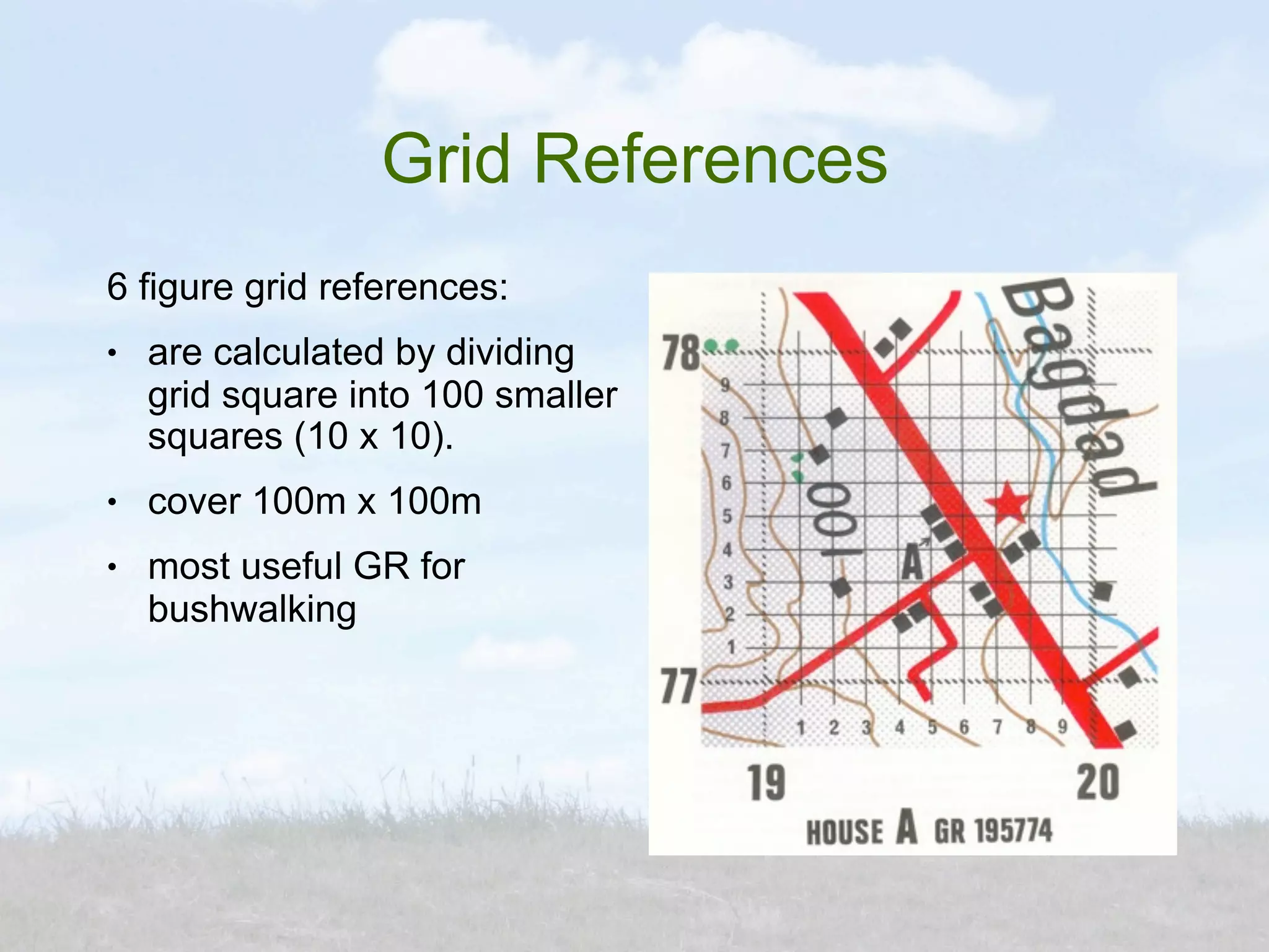 Grid References
6 figure grid references:
●   are calculated by dividing
    grid square into 100 smaller
    squares (10 x 10).
●   cover 100m x 100m
●   most useful GR for
    bushwalking
 