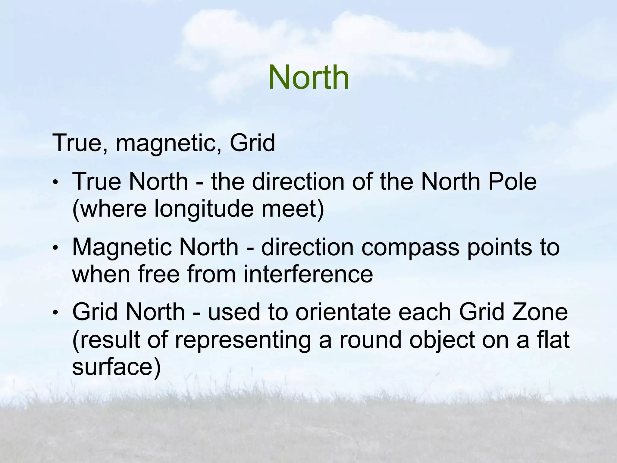 North
True, magnetic, Grid
●   True North - the direction of the North Pole
    (where longitude meet)
●   Magnetic North - direction compass points to
    when free from interference
●   Grid North - used to orientate each Grid Zone
    (result of representing a round object on a flat
    surface)
 
