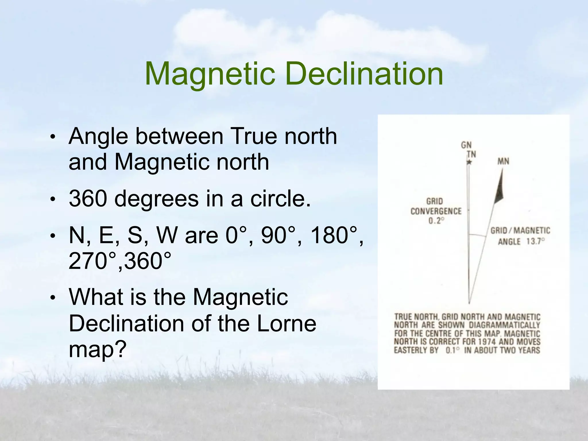 Magnetic Declination
●   Angle between True north
    and Magnetic north
●   360 degrees in a circle.
●   N, E, S, W are 0°, 90°, 180°,
    270°,360°
●   What is the Magnetic
    Declination of the Lorne
    map?
 