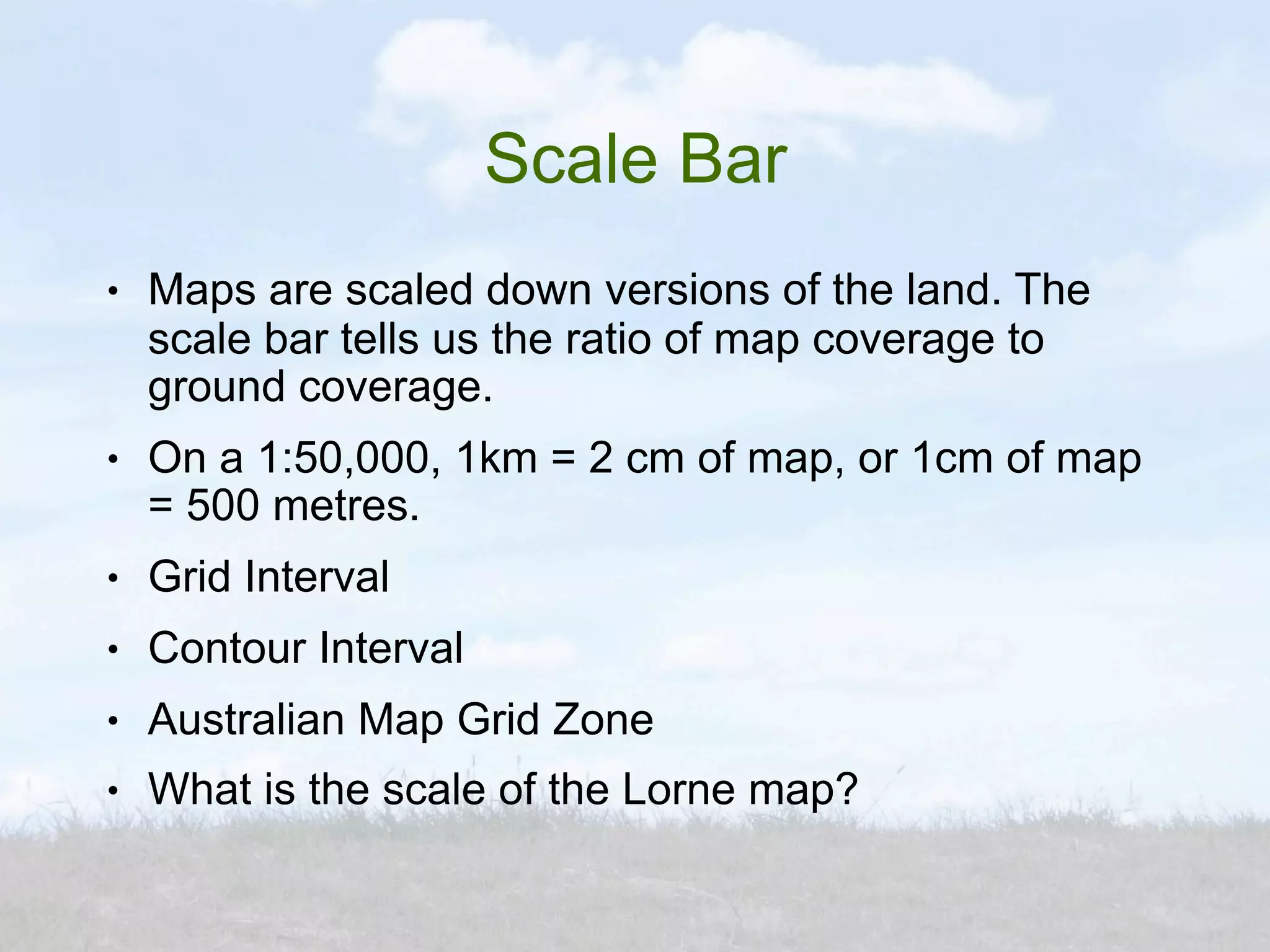 Scale Bar
●   Maps are scaled down versions of the land. The
    scale bar tells us the ratio of map coverage to
    ground coverage.
●   On a 1:50,000, 1km = 2 cm of map, or 1cm of map
    = 500 metres.
●   Grid Interval
●   Contour Interval
●   Australian Map Grid Zone
●   What is the scale of the Lorne map?
 
