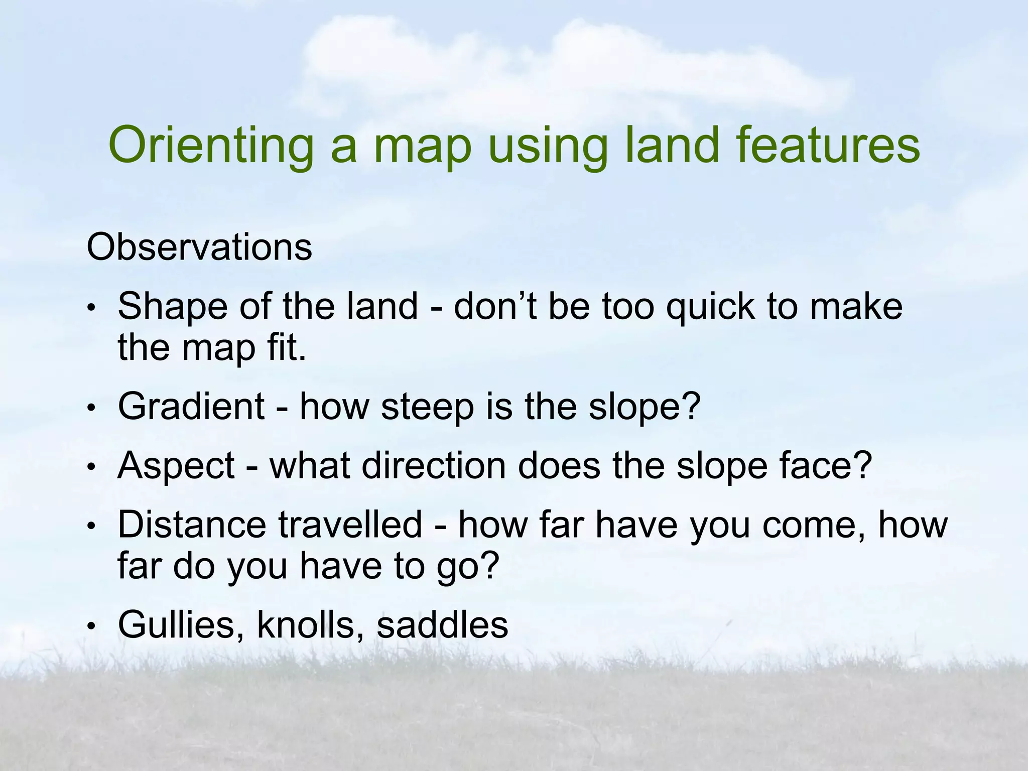 Orienting a map using land features
Observations
●   Shape of the land - don’t be too quick to make
    the map fit.
●   Gradient - how steep is the slope?
●   Aspect - what direction does the slope face?
●   Distance travelled - how far have you come, how
    far do you have to go?
●   Gullies, knolls, saddles
 