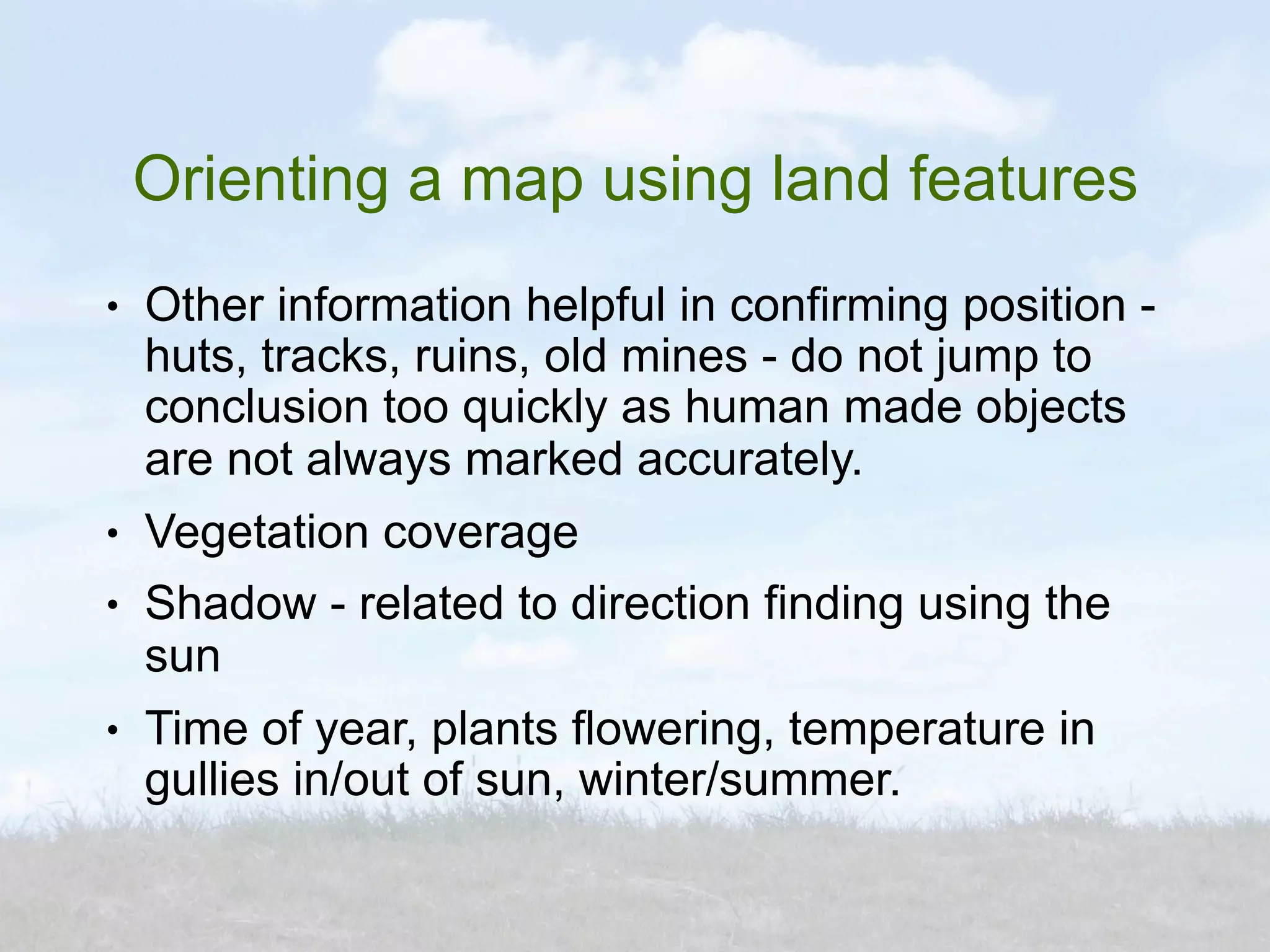 Orienting a map using land features
●   Other information helpful in confirming position -
    huts, tracks, ruins, old mines - do not jump to
    conclusion too quickly as human made objects
    are not always marked accurately.
●   Vegetation coverage
●   Shadow - related to direction finding using the
    sun
●   Time of year, plants flowering, temperature in
    gullies in/out of sun, winter/summer.
 