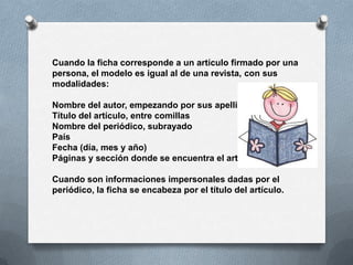 Cuando la ficha corresponde a un artículo firmado por una
persona, el modelo es igual al de una revista, con sus
modalidades:

Nombre del autor, empezando por sus apellidos
Título del artículo, entre comillas
Nombre del periódico, subrayado
País
Fecha (día, mes y año)
Páginas y sección donde se encuentra el artículo

Cuando son informaciones impersonales dadas por el
periódico, la ficha se encabeza por el título del artículo.
 