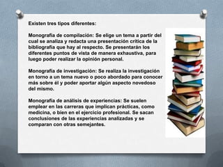 Existen tres tipos diferentes:

Monografía de compilación: Se elige un tema a partir del
cual se analiza y redacta una presentación crítica de la
bibliografía que hay al respecto. Se presentarán los
diferentes puntos de vista de manera exhaustiva, para
luego poder realizar la opinión personal.

Monografía de investigación: Se realiza la investigación
en torno a un tema nuevo o poco abordado para conocer
más sobre él y poder aportar algún aspecto novedoso
del mismo.

Monografía de análisis de experiencias: Se suelen
emplear en las carreras que implican prácticas, como
medicina, o bien en el ejercicio profesional. Se sacan
conclusiones de las experiencias analizadas y se
comparan con otras semejantes.
 