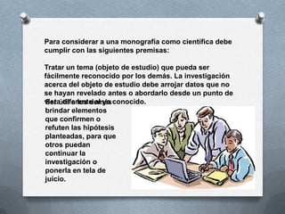 Para considerar a una monografía como científica debe
cumplir con las siguientes premisas:

Tratar un tema (objeto de estudio) que pueda ser
fácilmente reconocido por los demás. La investigación
acerca del objeto de estudio debe arrojar datos que no
se hayan revelado antes o abordarlo desde un punto de
vista diferente al ya conocido.
Ser útil a los demás
brindar elementos
que confirmen o
refuten las hipótesis
planteadas, para que
otros puedan
continuar la
investigación o
ponerla en tela de
juicio.
 