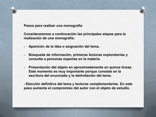 Pasos para realizar una monografía

Consideraremos a continuación las principales etapas para la
realización de una monografía:

-   Aparición de la idea o asignación del tema.

-   Búsqueda de información, primeras lecturas exploratorias y
    consulta a personas expertas en la materia.

-   Presentación del objeto en aproximadamente en quince líneas.
    Este momento es muy importante porque consiste en la
    escritura del enunciado y la delimitación del tema.

- Elección definitiva del tema y lecturas complementarias. En este
paso aumenta el compromiso del autor con el objeto de estudio.
 