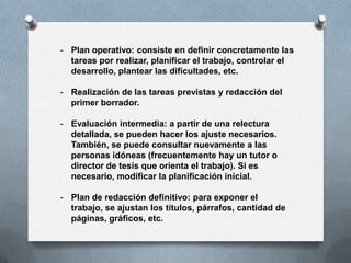 - Plan operativo: consiste en definir concretamente las
  tareas por realizar, planificar el trabajo, controlar el
  desarrollo, plantear las dificultades, etc.

- Realización de las tareas previstas y redacción del
  primer borrador.

- Evaluación intermedia: a partir de una relectura
  detallada, se pueden hacer los ajuste necesarios.
  También, se puede consultar nuevamente a las
  personas idóneas (frecuentemente hay un tutor o
  director de tesis que orienta el trabajo). Si es
  necesario, modificar la planificación inicial.

- Plan de redacción definitivo: para exponer el
  trabajo, se ajustan los títulos, párrafos, cantidad de
  páginas, gráficos, etc.
 