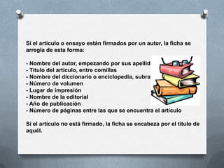 Si el artículo o ensayo están firmados por un autor, la ficha se
arregla de esta forma:

- Nombre del autor, empezando por sus apellidos
- Título del artículo, entre comillas
- Nombre del diccionario o enciclopedia, subrayado
- Número de volumen
- Lugar de impresión
- Nombre de la editorial
- Año de publicación
- Número de páginas entre las que se encuentra el artículo

Si el artículo no está firmado, la ficha se encabeza por el título de
aquél.
 