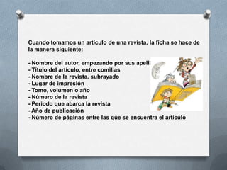 Cuando tomamos un artículo de una revista, la ficha se hace de
la manera siguiente:

- Nombre del autor, empezando por sus apellidos
- Título del artículo, entre comillas
- Nombre de la revista, subrayado
- Lugar de impresión
- Tomo, volumen o año
- Número de la revista
- Periodo que abarca la revista
- Año de publicación
- Número de páginas entre las que se encuentra el artículo
 
