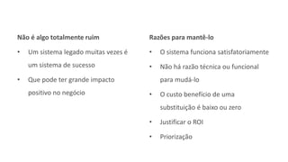 Não é algo totalmente ruim
• Um sistema legado muitas vezes é
um sistema de sucesso
• Que pode ter grande impacto
positivo no negócio
Razões para mantê-lo
• O sistema funciona satisfatoriamente
• Não há razão técnica ou funcional
para mudá-lo
• O custo benefício de uma
substituição é baixo ou zero
• Justificar o ROI
• Priorização
 