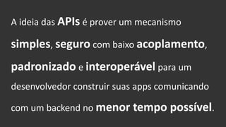 A ideia das APIs é prover um mecanismo
simples, seguro com baixo acoplamento,
padronizado e interoperável para um
desenvolvedor construir suas apps comunicando
com um backend no menor tempo possível.
 