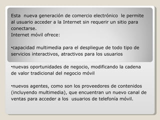 Esta  nueva generación de comercio electrónico  le permite al usuario acceder a la Internet sin requerir un sitio para conectarse.  Internet móvil ofrece:   capacidad multimedia para el despliegue de todo tipo de servicios interactivos, atractivos para los usuarios   nuevas oportunidades de negocio, modificando la cadena de valor tradicional del negocio móvil   nuevos agentes, como son los proveedores de contenidos (incluyendo multimedia), que encuentran un nuevo canal de ventas para acceder a los  usuarios de telefonía móvil.   